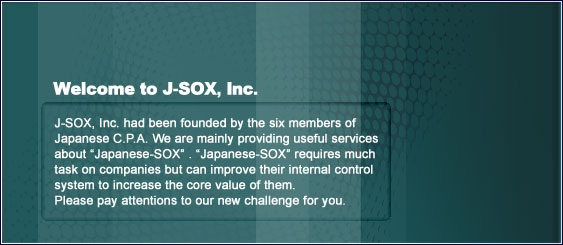 Welcome to J-SOX, Inc.J-SOX, Inc. had been established by the six members of Japanese C.P.A.We are mainly providing useful services about gJapanese-SOXh.gJapanese-SOXhrequires much task on companies but can improve their internal control system to increase the core value of them.Please pay attentions to our new challenge for you.
